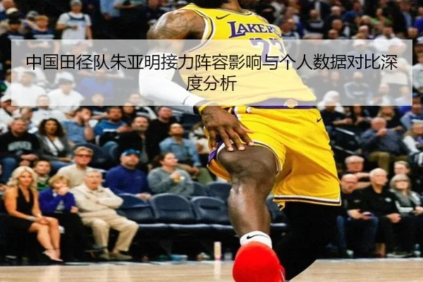 中国田径队朱亚明接力阵容影响与个人数据对比深度分析
