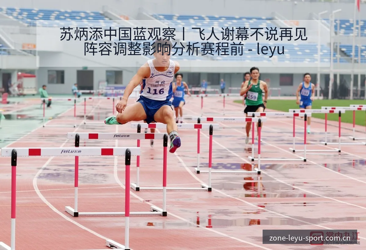 苏炳添中国蓝观察丨飞人谢幕不说再见阵容调整影响分析赛程前 - leyu