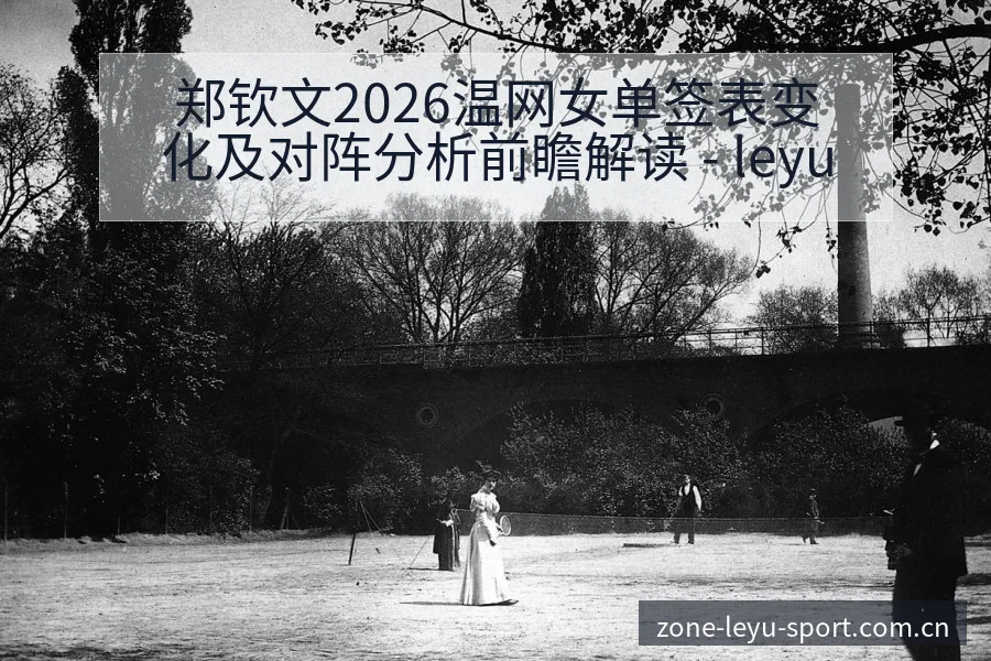 郑钦文2026温网女单签表变化及对阵分析前瞻解读 - leyu