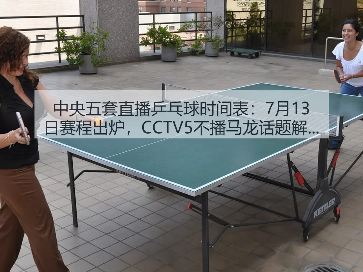 中央五套直播乒乓球时间表:7月13日赛程出炉,CCTV5不播马龙话题解析